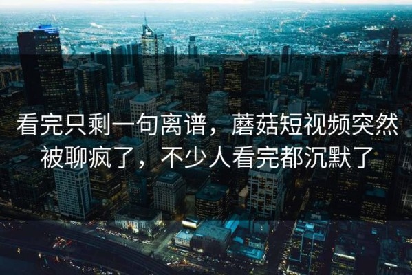 看完只剩一句离谱，蘑菇短视频突然被聊疯了，不少人看完都沉默了