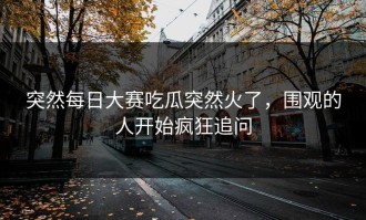 突然每日大赛吃瓜突然火了，围观的人开始疯狂追问