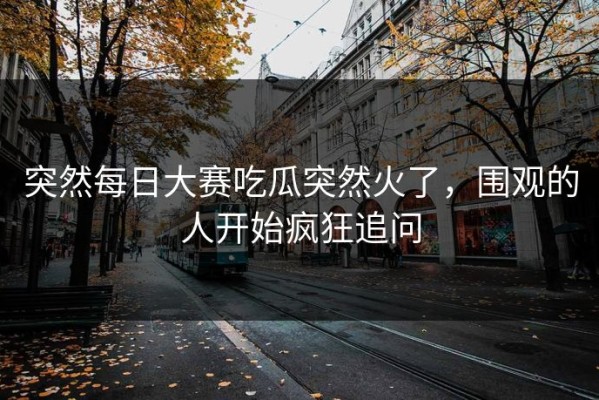 突然每日大赛吃瓜突然火了，围观的人开始疯狂追问