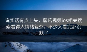 说实话有点上头，蘑菇视频ios相关搜索看得人情绪复杂，不少人看完都沉默了