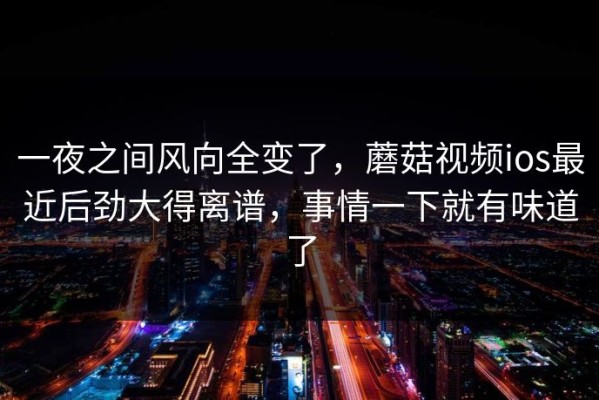 一夜之间风向全变了，蘑菇视频ios最近后劲大得离谱，事情一下就有味道了
