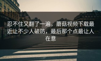 忍不住又翻了一遍，蘑菇视频下载最近让不少人破防，最后那个点最让人在意