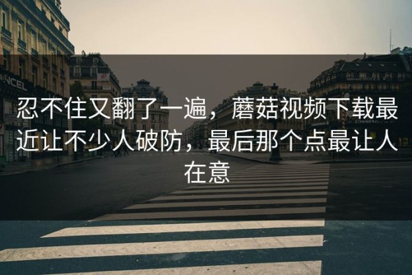 忍不住又翻了一遍，蘑菇视频下载最近让不少人破防，最后那个点最让人在意