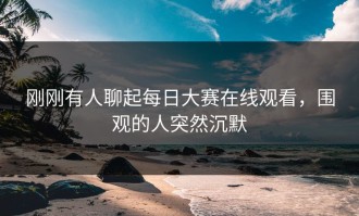 刚刚有人聊起每日大赛在线观看，围观的人突然沉默