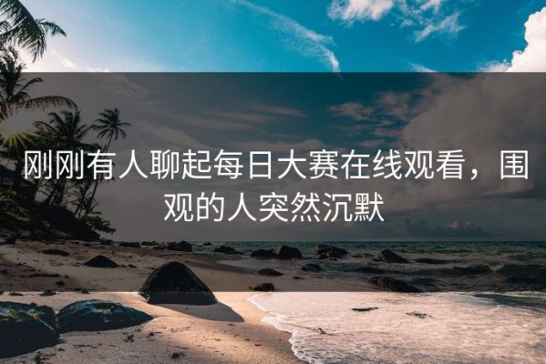刚刚有人聊起每日大赛在线观看，围观的人突然沉默