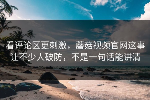 看评论区更刺激，蘑菇视频官网这事让不少人破防，不是一句话能讲清