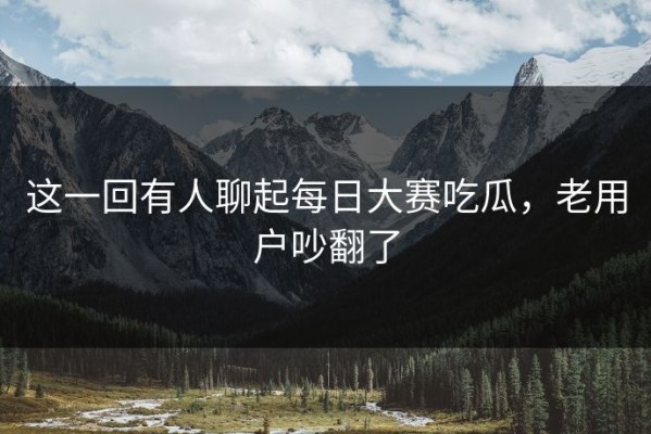 这一回有人聊起每日大赛吃瓜，老用户吵翻了