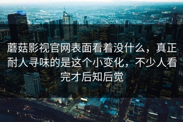 蘑菇影视官网表面看着没什么，真正耐人寻味的是这个小变化，不少人看完才后知后觉