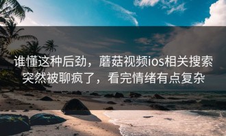 谁懂这种后劲，蘑菇视频ios相关搜索突然被聊疯了，看完情绪有点复杂