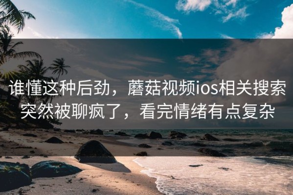 谁懂这种后劲，蘑菇视频ios相关搜索突然被聊疯了，看完情绪有点复杂