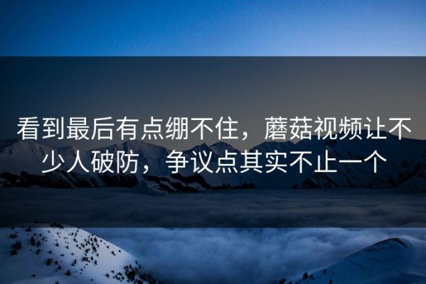 看到最后有点绷不住，蘑菇视频让不少人破防，争议点其实不止一个
