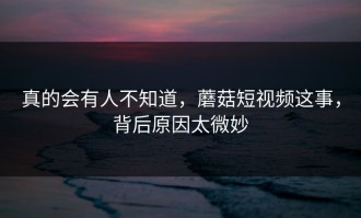 真的会有人不知道，蘑菇短视频这事，背后原因太微妙