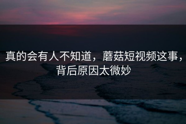 真的会有人不知道，蘑菇短视频这事，背后原因太微妙