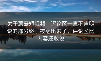 关于蘑菇短视频，评论区一直不肯明说的部分终于被翻出来了，评论区比内容还敢说