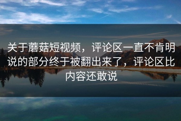 关于蘑菇短视频，评论区一直不肯明说的部分终于被翻出来了，评论区比内容还敢说
