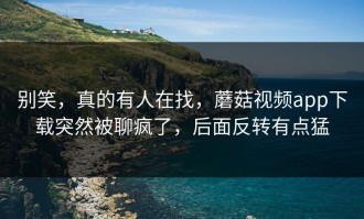 别笑，真的有人在找，蘑菇视频app下载突然被聊疯了，后面反转有点猛