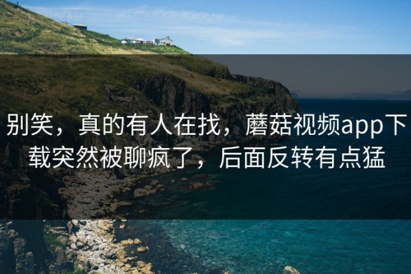 别笑，真的有人在找，蘑菇视频app下载突然被聊疯了，后面反转有点猛