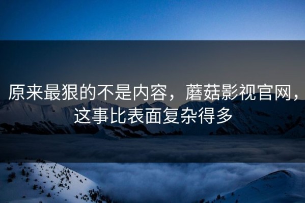 原来最狠的不是内容，蘑菇影视官网，这事比表面复杂得多