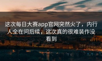 这次每日大赛app官网突然火了，内行人全在问后续，这次真的很难装作没看到