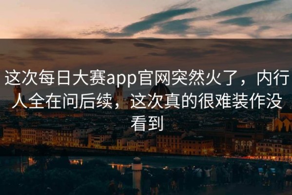 这次每日大赛app官网突然火了，内行人全在问后续，这次真的很难装作没看到