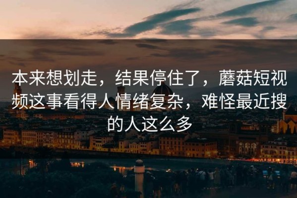 本来想划走，结果停住了，蘑菇短视频这事看得人情绪复杂，难怪最近搜的人这么多