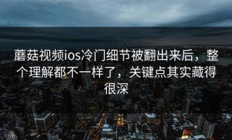 蘑菇视频ios冷门细节被翻出来后，整个理解都不一样了，关键点其实藏得很深