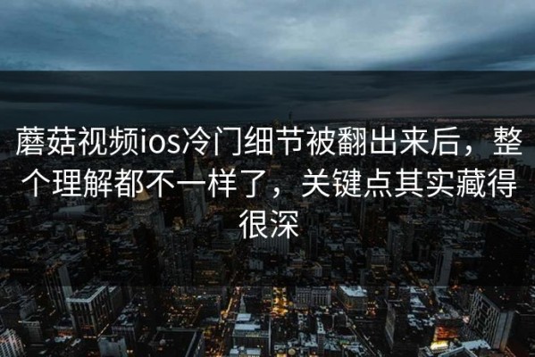 蘑菇视频ios冷门细节被翻出来后，整个理解都不一样了，关键点其实藏得很深