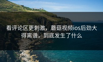 看评论区更刺激，蘑菇视频ios后劲大得离谱，到底发生了什么
