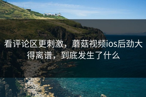 看评论区更刺激，蘑菇视频ios后劲大得离谱，到底发生了什么