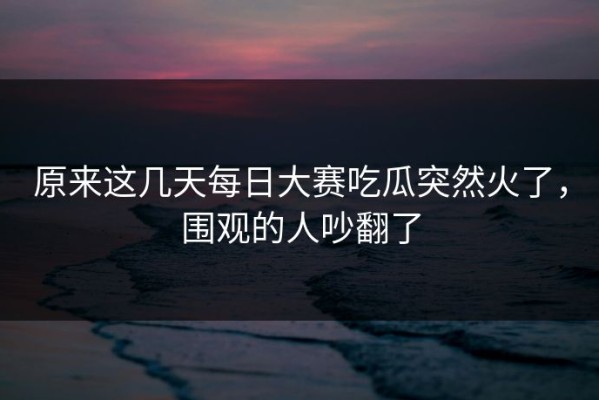 原来这几天每日大赛吃瓜突然火了，围观的人吵翻了