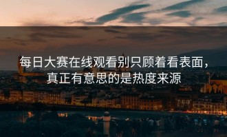 每日大赛在线观看别只顾着看表面，真正有意思的是热度来源