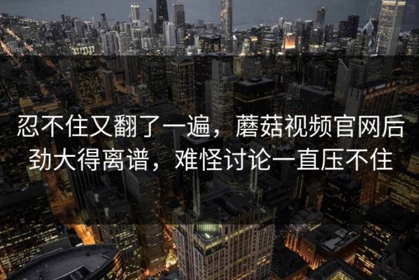忍不住又翻了一遍，蘑菇视频官网后劲大得离谱，难怪讨论一直压不住