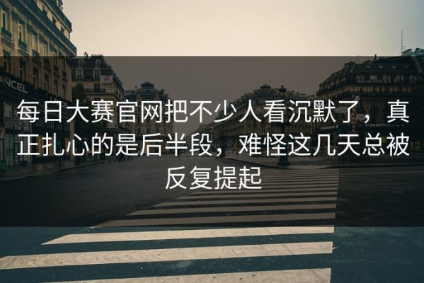 每日大赛官网把不少人看沉默了，真正扎心的是后半段，难怪这几天总被反复提起