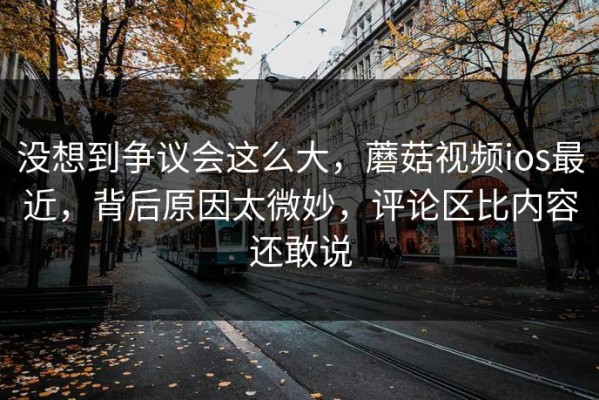 没想到争议会这么大，蘑菇视频ios最近，背后原因太微妙，评论区比内容还敢说