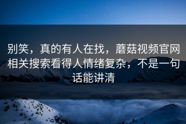 别笑，真的有人在找，蘑菇视频官网相关搜索看得人情绪复杂，不是一句话能讲清