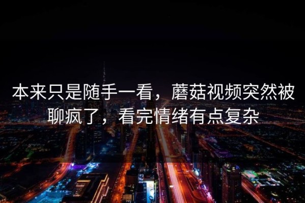 本来只是随手一看，蘑菇视频突然被聊疯了，看完情绪有点复杂