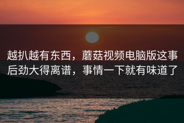 越扒越有东西，蘑菇视频电脑版这事后劲大得离谱，事情一下就有味道了
