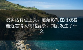 说实话有点上头，蘑菇影视在线观看最近看得人情绪复杂，到底发生了什么