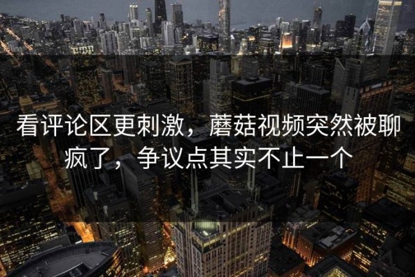 看评论区更刺激，蘑菇视频突然被聊疯了，争议点其实不止一个
