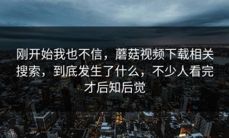 刚开始我也不信，蘑菇视频下载相关搜索，到底发生了什么，不少人看完才后知后觉