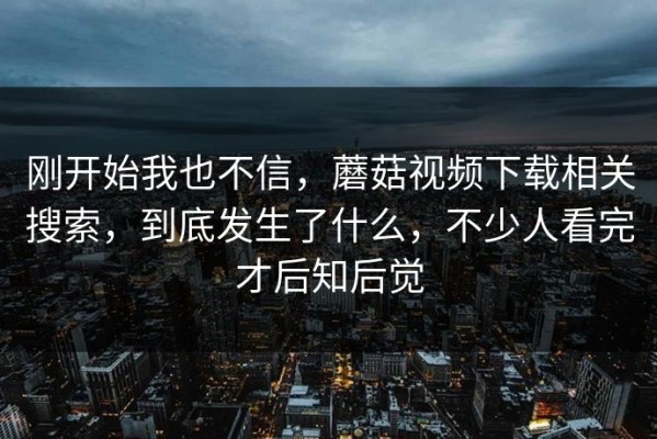 刚开始我也不信，蘑菇视频下载相关搜索，到底发生了什么，不少人看完才后知后觉