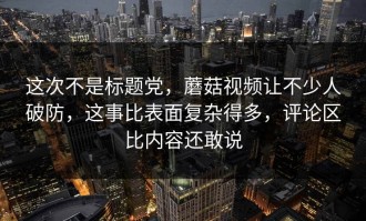 这次不是标题党，蘑菇视频让不少人破防，这事比表面复杂得多，评论区比内容还敢说