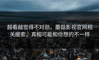 越看越觉得不对劲，蘑菇影视官网相关搜索，真相可能和你想的不一样