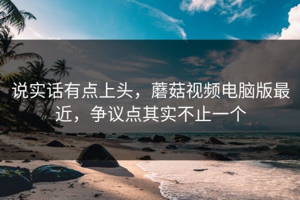 说实话有点上头，蘑菇视频电脑版最近，争议点其实不止一个