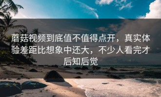 蘑菇视频到底值不值得点开，真实体验差距比想象中还大，不少人看完才后知后觉