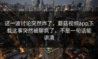 这一波讨论突然炸了，蘑菇视频app下载这事突然被聊疯了，不是一句话能讲清