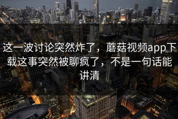 这一波讨论突然炸了，蘑菇视频app下载这事突然被聊疯了，不是一句话能讲清