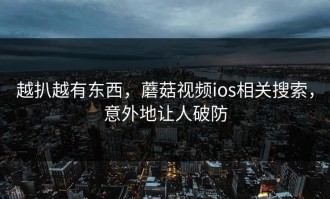 越扒越有东西，蘑菇视频ios相关搜索，意外地让人破防