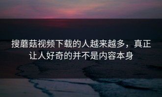 搜蘑菇视频下载的人越来越多，真正让人好奇的并不是内容本身