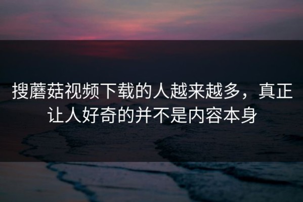 搜蘑菇视频下载的人越来越多，真正让人好奇的并不是内容本身